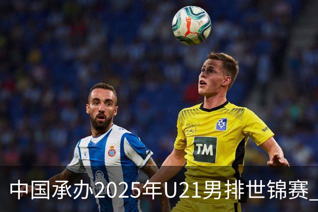 中国承办2025年U21男排世锦赛 中青队获参赛资格