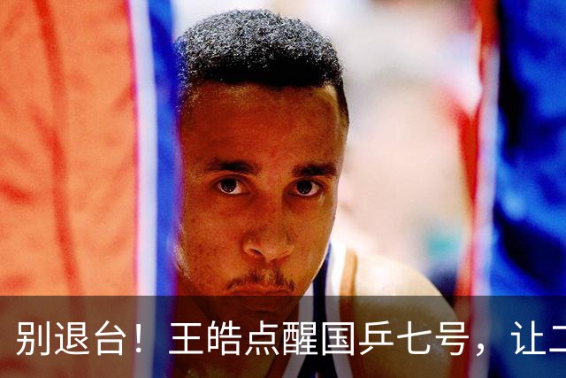 别退台！王皓点醒国乒七号，让二追三超级逆转，接班马龙成笑谈！