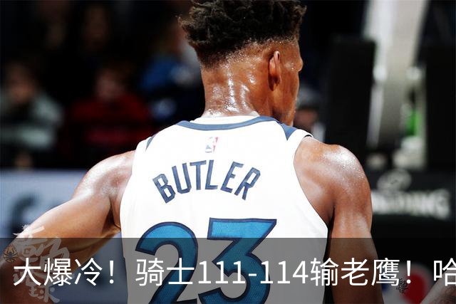 大爆冷！骑士111-114输老鹰！哈登尽力了，一战看清5个现实：米切尔令人失望