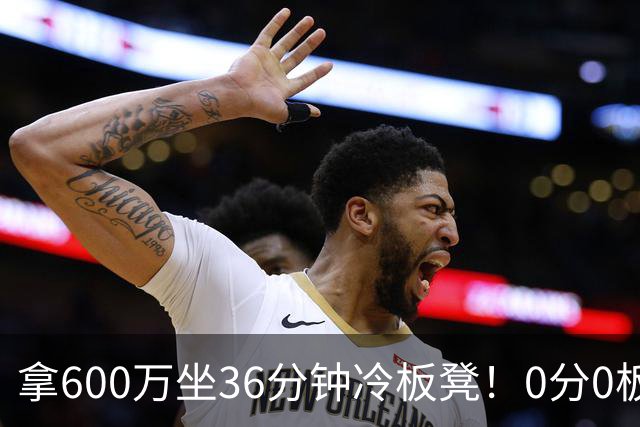 拿600万坐36分钟冷板凳！0分0板1失误2犯规，这是顶薪中锋的贡献