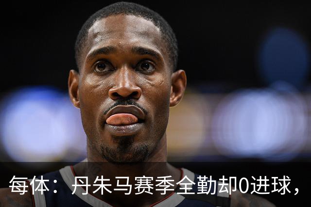 每体：丹朱马赛季全勤却0进球，4次错失良机，身价缩水94%