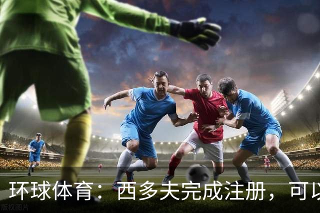 环球体育：西多夫完成注册，可以带队迎战瓦斯科达伽马